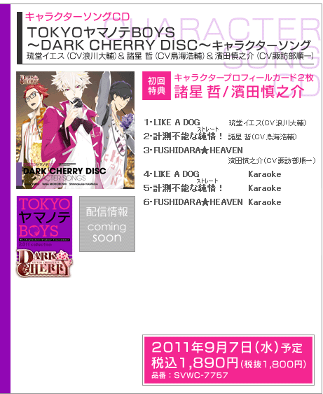 キャラクターソングCD TOKYOヤマノテBOYS 〜DARK CHERRY DISC〜キャラクターソング
琉堂イエス(CV浪川大輔)&諸星 哲(CV鳥海浩輔)&濱田慎之介(CV諏訪部順一)
初回特典:キャラクタープロフィールカード2枚 諸星 哲/濱田慎之介
発売日:2010年9月7日(水)予定
価格:税込1890円(税抜1800円)
品番: SVWC-7757