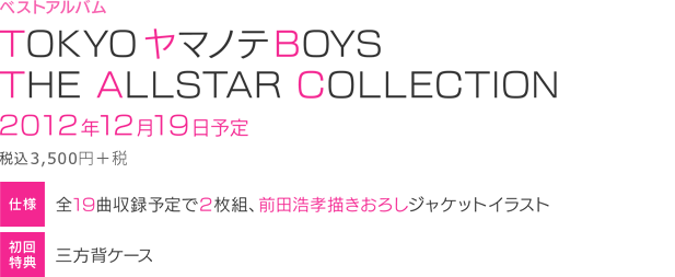 TOKYOヤマノテBOYS THE ALLSTAR COLLECTION
■発売日：2012年12月19日予定
■価格：￥3,675（税込）
■仕様：全19曲収録予定で２枚組、
　　　　前田浩孝 描きおろしジャケットイラスト
■初回特典：三方背ケース