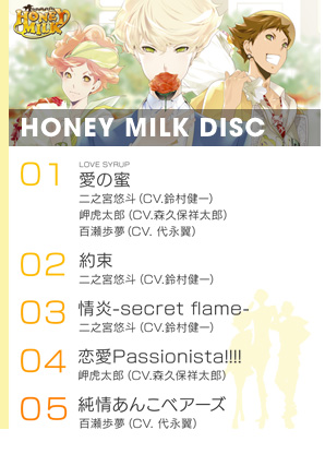 『HONEY MILK DISC』より
1.「愛の蜜（ルビ：LOVE SYRUP）」／二之宮悠斗（CV.鈴村健一）、岬虎太郎（CV.森久保祥太郎）、百瀬歩夢（CV. 代永翼）
2.「約束」／二之宮悠斗（CV.鈴村健一）
3.「情炎-secret flame-」／二之宮悠斗（CV.鈴村健一）
4.「恋愛Passionista!!!! 」／岬虎太郎（CV.森久保祥太郎）
5.「純情あんこベアーズ 」／百瀬歩夢（CV. 代永翼）