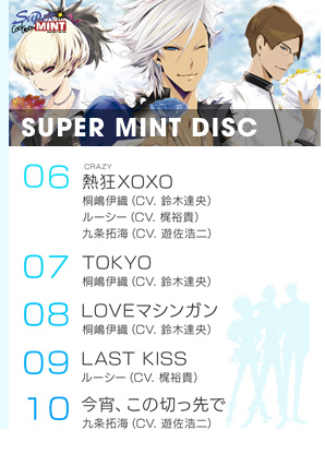 『SUPER MINT DISC』より
6.「熱狂（ルビ：CRAZY）XOXO」／桐嶋伊織（CV. 鈴木達央）、ルーシー（CV. 梶裕貴）、九条拓海（CV. 遊佐浩二）
7.「TOKYO」／桐嶋伊織（CV. 鈴木達央）
8.「LOVEマシンガン」／桐嶋伊織（CV. 鈴木達央）
9.「LAST KISS」／ルーシー（CV. 梶裕貴）
10.「今宵、この切っ先で」／九条拓海（CV. 遊佐浩二）