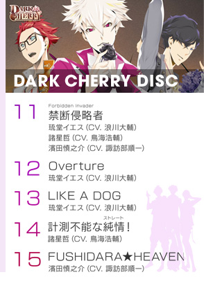 『DARK CHERRY DISC』より
11.「禁断侵略者(ルビ：Forbidden Invader)」／琉堂イエス（CV. 浪川大輔）、諸星哲（CV. 鳥海浩輔）、濱田慎之介（CV. 諏訪部順一）
12.「Overture」／琉堂イエス（CV. 浪川大輔）
13.「LIKE A DOG」／琉堂イエス（CV. 浪川大輔）
14.「計測不能な純情(ルビ：ストレート)！」／諸星哲（CV. 鳥海浩輔）
15.「FUSHIDARA★HEAVEN」／濱田慎之介（CV. 諏訪部順一）
『SWEET JELLY BEANS』より