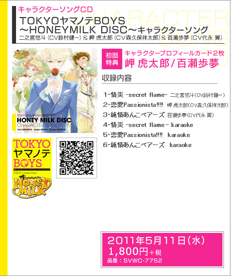 キャラクターソングCD TOKYOヤマノテBOYS ～HONEY MILK DISC～ キャラクターソング
二之宮悠斗（CV鈴村健一）＆岬 虎太郎（CV森久保祥太郎）＆百瀬歩夢（CV代永 翼）

初回特典：キャラクタープロフィールカード２枚　岬 虎太郎／百瀬歩夢

収録内容：
1.情炎 -secret flame-　二之宮悠斗（CV.鈴村健一）
2.恋愛Passionista!!!!　岬 虎太郎（CV.森久保祥太郎）
3.純情あんこベアーズ　百瀬歩夢（CV.代永 翼）
4.情炎 -secret flame- karaoke
5.恋愛Passionista!!!!  karaoke
6.純情あんこベアーズ  karaoke


発売日：2010年5月11日（水）
価格：税込1890円（税抜1800円）　
品番： SVWC-7752