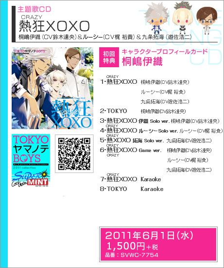 主題歌CD　「熱狂(CRAZY）XOXO」
1.熱狂(CRAZY）XOXO
桐嶋伊織（CV鈴木達央）＆ルーシー（CV梶 裕貴）＆九条拓海（CV遊佐浩二）

2.TOKYO
桐嶋伊織（CV鈴木達央）

3.熱狂(CRAZY）XOXO　伊織 Solo ver.
桐嶋伊織（CV鈴木達央）

4.熱狂(CRAZY）XOXO　ルーシー Solo ver.
Lucy（CV梶 裕貴）

5.熱狂(CRAZY）XOXO　拓海 Solo ver.
九条拓海（CV遊佐浩二）

6.熱狂(CRAZY）XOXO Game ver.
桐嶋伊織（CV鈴木達央）＆ルーシー（CV梶 裕貴）＆九条拓海（CV遊佐浩二）

7.熱狂(CRAZY）XOXO Karaoke

8.TOKYO Karaoke


初回特典：キャラクタープロフィールカード　桐嶋伊織

発売日：2010年6月1日（水）　
価格：税込1575円（税抜1500円）　
品番： SVWC-7754